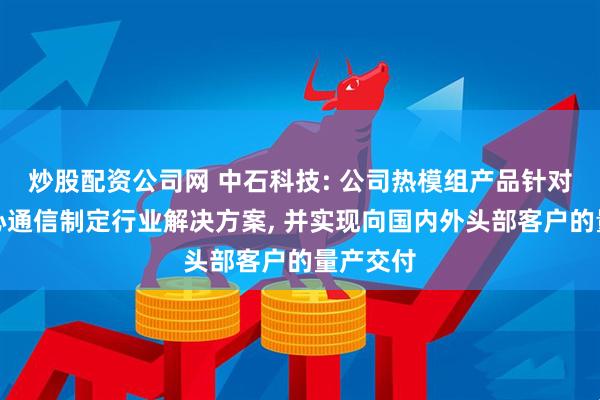 炒股配资公司网 中石科技: 公司热模组产品针对数据中心通信制定行业解决方案, 并实现向国内外头部客户的量产交付