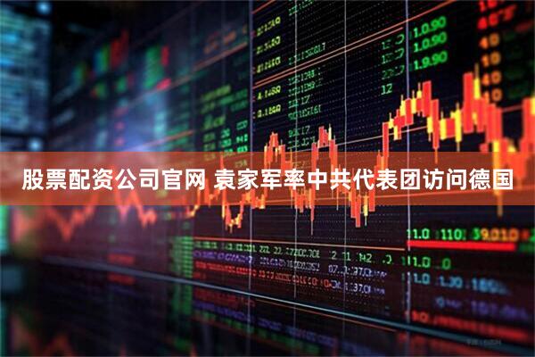 股票配资公司官网 袁家军率中共代表团访问德国