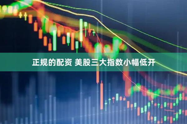 正规的配资 美股三大指数小幅低开