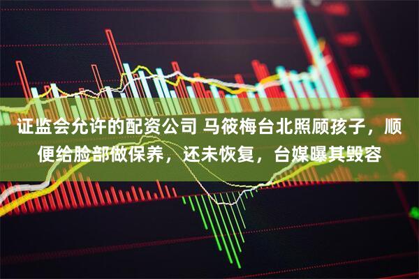 证监会允许的配资公司 马筱梅台北照顾孩子，顺便给脸部做保养，还未恢复，台媒曝其毁容