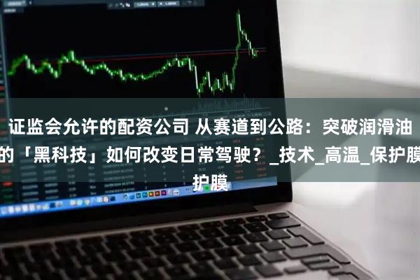 证监会允许的配资公司 从赛道到公路：突破润滑油的「黑科技」如何改变日常驾驶？_技术_高温_保护膜