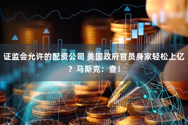 证监会允许的配资公司 美国政府官员身家轻松上亿？马斯克：查！
