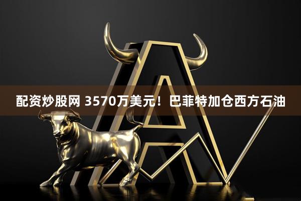 配资炒股网 3570万美元！巴菲特加仓西方石油