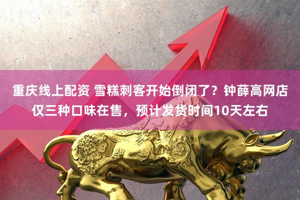 重庆线上配资 雪糕刺客开始倒闭了？钟薛高网店仅三种口味在售，预计发货时间10天左右