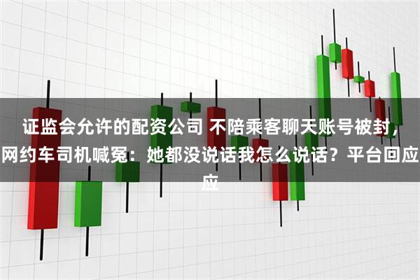 证监会允许的配资公司 不陪乘客聊天账号被封，网约车司机喊冤：她都没说话我怎么说话？平台回应
