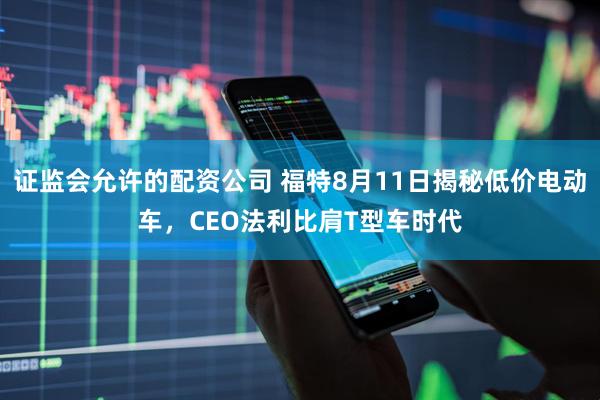 证监会允许的配资公司 福特8月11日揭秘低价电动车，CEO法利比肩T型车时代
