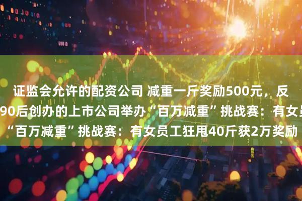 证监会允许的配资公司 减重一斤奖励500元，反弹1斤罚800元！这家90后创办的上市公司举办“百万减重”挑战赛：有女员工狂甩40斤获2万奖励