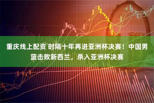 重庆线上配资 时隔十年再进亚洲杯决赛！中国男篮击败新西兰，杀入亚洲杯决赛