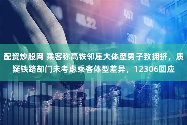 配资炒股网 乘客称高铁邻座大体型男子致拥挤，质疑铁路部门未考虑乘客体型差异，12306回应