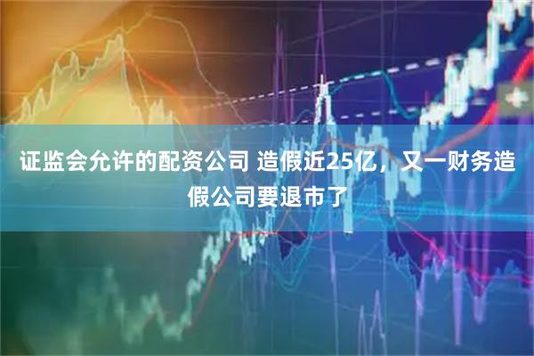 证监会允许的配资公司 造假近25亿，又一财务造假公司要退市了