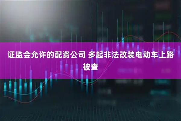 证监会允许的配资公司 多起非法改装电动车上路被查
