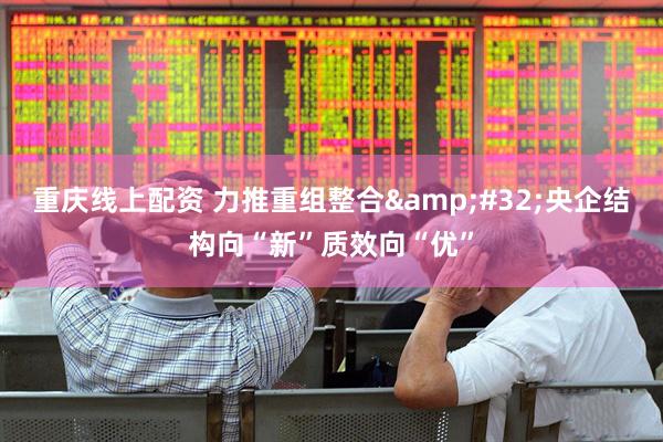 重庆线上配资 力推重组整合&#32;央企结构向“新”质效向“优”