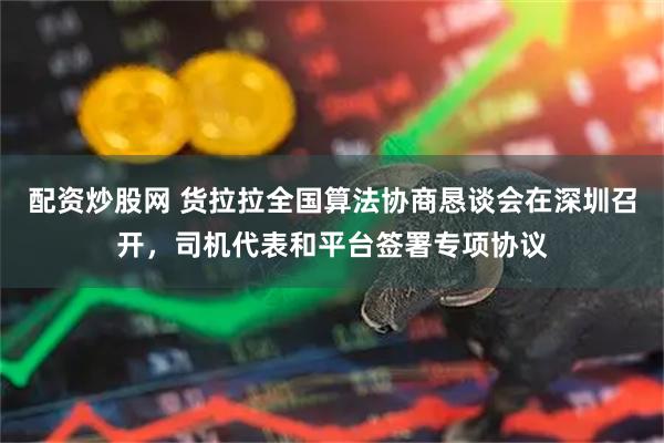 配资炒股网 货拉拉全国算法协商恳谈会在深圳召开，司机代表和平台签署专项协议