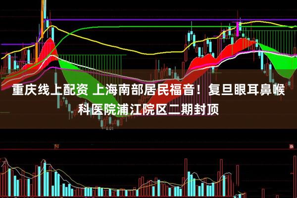 重庆线上配资 上海南部居民福音！复旦眼耳鼻喉科医院浦江院区二期封顶
