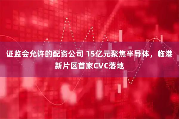 证监会允许的配资公司 15亿元聚焦半导体，临港新片区首家CVC落地