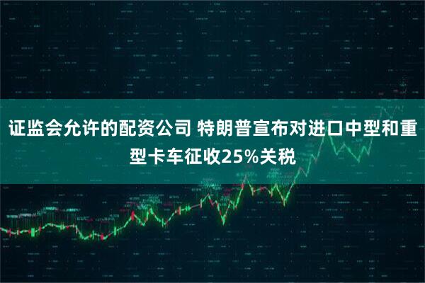 证监会允许的配资公司 特朗普宣布对进口中型和重型卡车征收25%关税