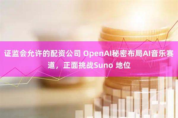 证监会允许的配资公司 OpenAI秘密布局AI音乐赛道，正面挑战Suno 地位