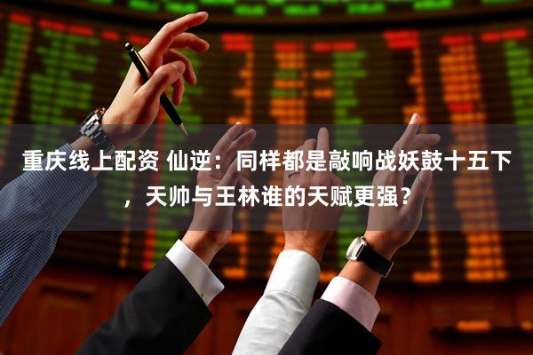 重庆线上配资 仙逆：同样都是敲响战妖鼓十五下，天帅与王林谁的天赋更强？