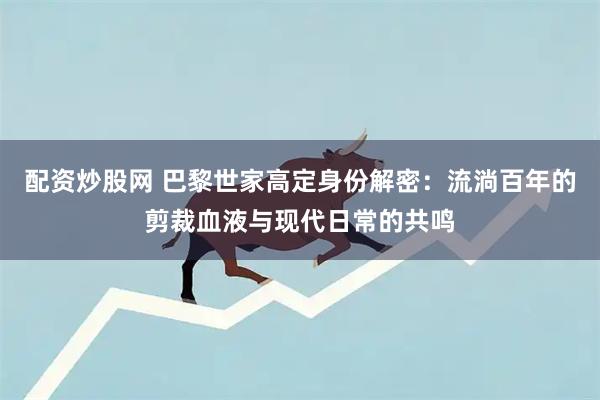 配资炒股网 巴黎世家高定身份解密：流淌百年的剪裁血液与现代日常的共鸣