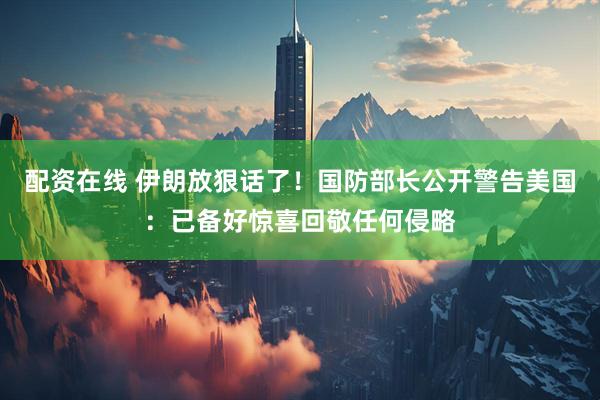 配资在线 伊朗放狠话了！国防部长公开警告美国：已备好惊喜回敬任何侵略