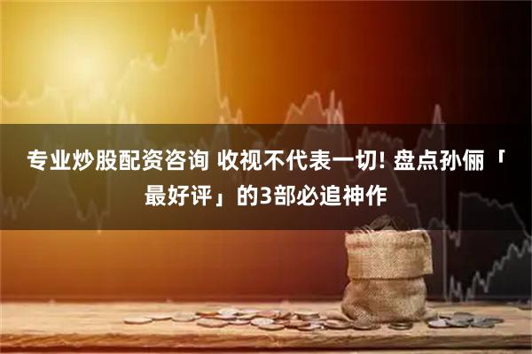 专业炒股配资咨询 收视不代表一切! 盘点孙俪「最好评」的3部必追神作