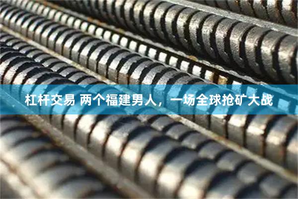 杠杆交易 两个福建男人，一场全球抢矿大战
