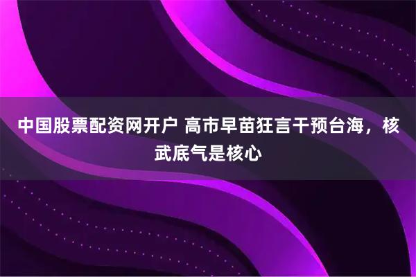 中国股票配资网开户 高市早苗狂言干预台海，核武底气是核心