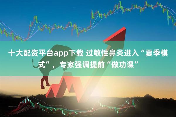 十大配资平台app下载 过敏性鼻炎进入“夏季模式”，专家强调提前“做功课”