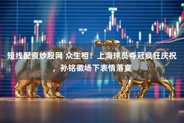 短线配资炒股网 众生相！上海球员夺冠疯狂庆祝，孙铭徽场下表情落寞