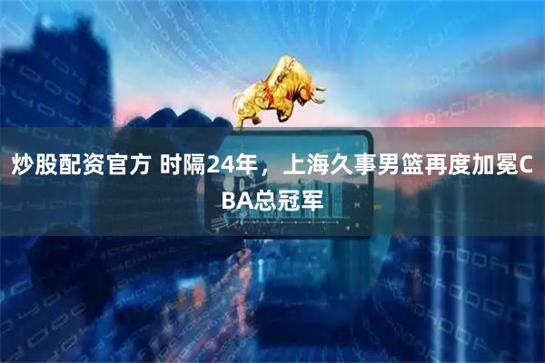 炒股配资官方 时隔24年，上海久事男篮再度加冕CBA总冠军