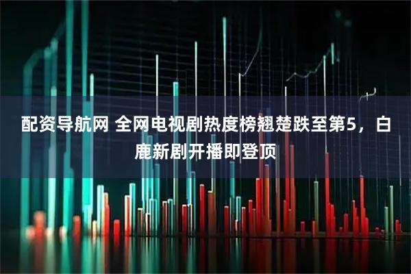 配资导航网 全网电视剧热度榜翘楚跌至第5，白鹿新剧开播即登顶