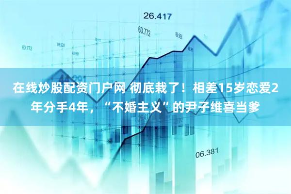 在线炒股配资门户网 彻底栽了！相差15岁恋爱2年分手4年，“不婚主义”的尹子维喜当爹